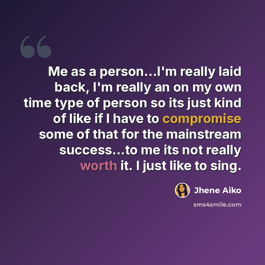 “Me as a person...I'm really laid back, I'm really an on my own time type of person so its just kind of like if I have to compromise some of that for the mainstream success...to me its not really worth it. I just like to sing.” quote by Jhene Aiko