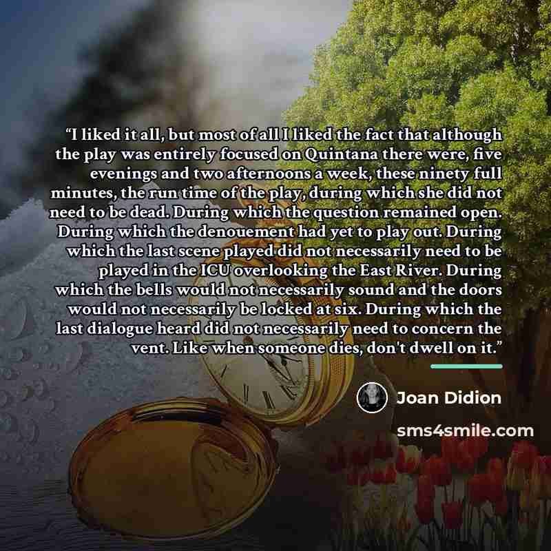 “I liked it all, but most of all I liked the fact that although the play was entirely focused on Quintana there were, five evenings and two afternoons a week, these ninety full minutes, the run time of the play, during which she did not need to be dead. During which the question remained open…” quote by Joan Didion