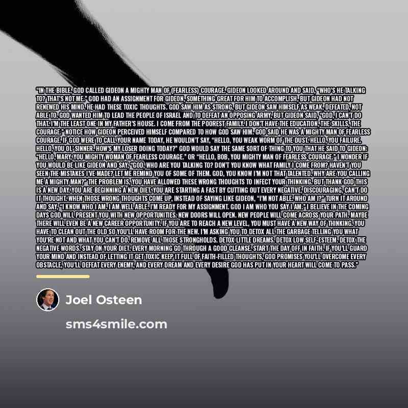 “In the Bible, God called Gideon a mighty man of (fearless) courage. Gideon looked around and said, “Who’s He talking to? That’s not me.” God had an assignment for Gideon, something great for him to accomplish, but Gideon had not renewed his mind. He had these toxic thoughts. God saw him as strong…” quote by Joel Osteen