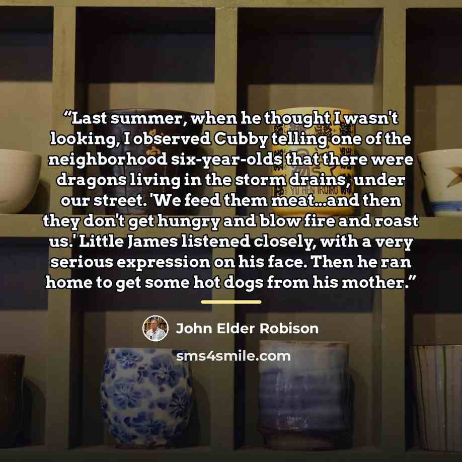 “Last summer, when he thought I wasn't looking, I observed Cubby telling one of the neighborhood six-year-olds that there were dragons living in the storm drains, under our street. 'We feed them meat...and then they don't get hungry and blow fire and roast us.' Little James listened closely, with a…” quote by John Elder Robison