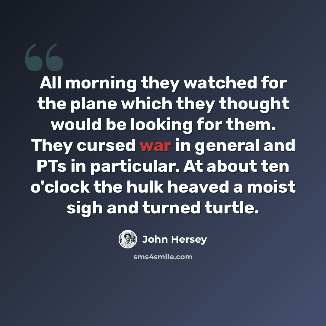 “All morning they watched for the plane which they thought would be looking for them. They cursed war in general and PTs in particular. At about ten o'clock the hulk heaved a moist sigh and turned turtle.” quote by John Hersey