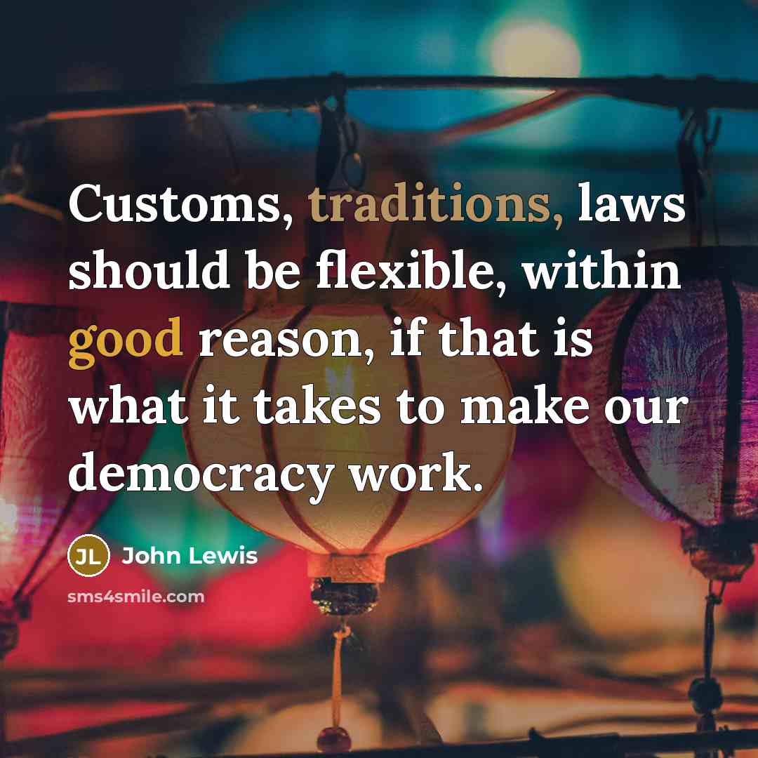 “Customs, traditions, laws should be flexible, within good reason, if that is what it takes to make our democracy work.” quote by John Lewis