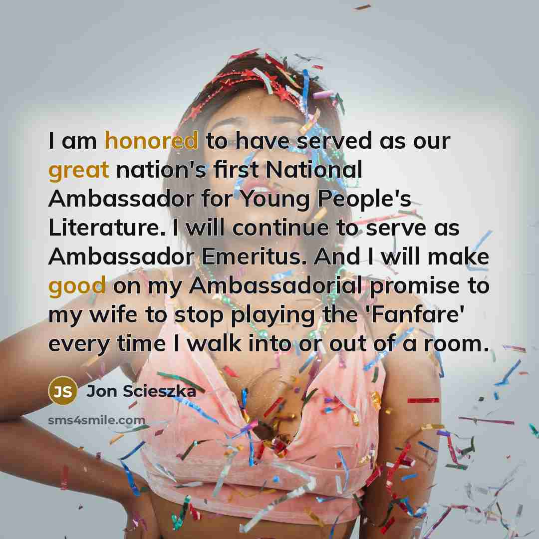 “I am honored to have served as our great nation's first National Ambassador for Young People's Literature. I will continue to serve as Ambassador Emeritus. And I will make good on my Ambassadorial promise to my wife to stop playing the 'Fanfare' every time I walk into or out of a room.” quote by Jon Scieszka