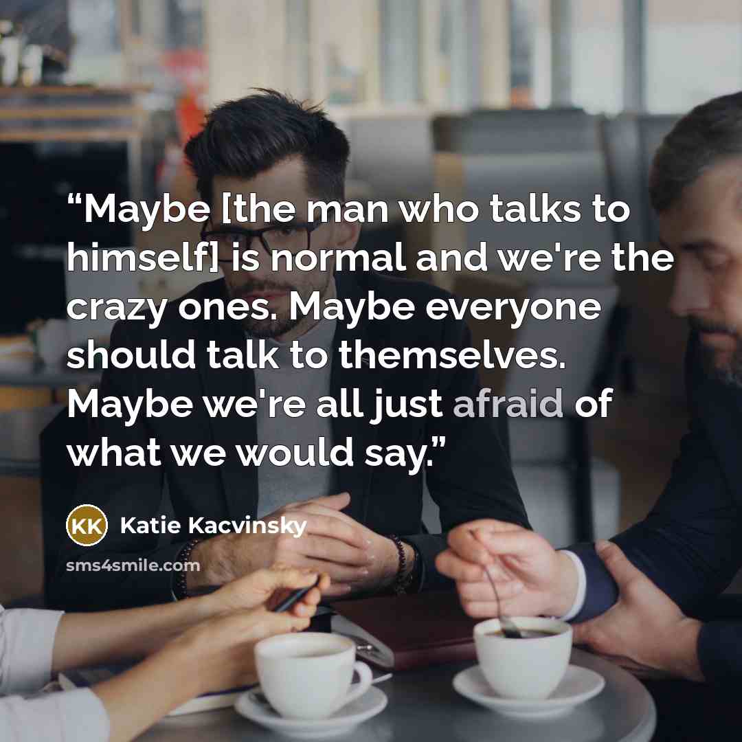 “Maybe [the man who talks to himself] is normal and we're the crazy ones. Maybe everyone should talk to themselves. Maybe we're all just afraid of what we would say.” quote by Katie Kacvinsky