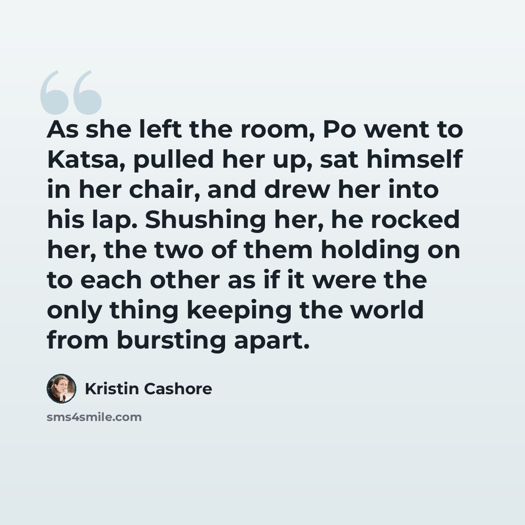 “As she left the room, Po went to Katsa, pulled her up, sat himself in her chair, and drew her into his lap. Shushing her, he rocked her, the two of them holding on to each other as if it were the only thing keeping the world from bursting apart.” quote by Kristin Cashore