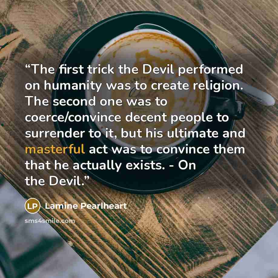 “The first trick the Devil performed on humanity was to create religion. The second one was to coerce/convince decent people to surrender to it, but his ultimate and masterful act was to convince them that he actually exists. - On the Devil.” quote by Lamine Pearlheart