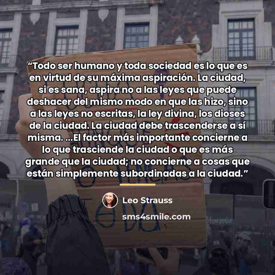 “Todo ser humano y toda sociedad es lo que es en virtud de su máxima aspiración. La ciudad, si es sana, aspira no a las leyes que puede deshacer del mismo modo en que las hizo, sino a las leyes no escritas, la ley divina, los dioses de la ciudad. La ciudad debe trascenderse a sí misma. ...El factor…” quote by Leo Strauss