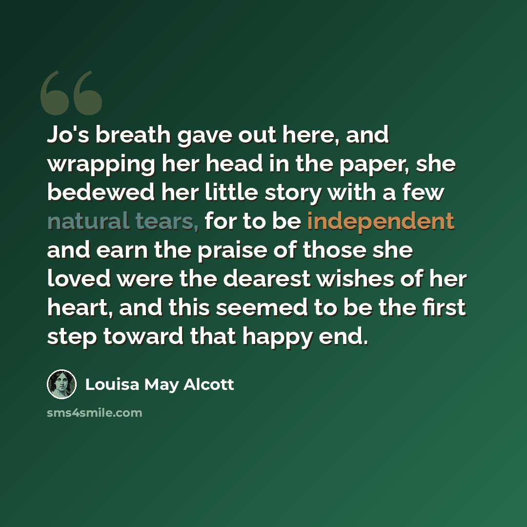 “Jo's breath gave out here, and wrapping her head in the paper, she bedewed her little story with a few natural tears, for to be independent and earn the praise of those she loved were the dearest wishes of her heart, and this seemed to be the first step toward that happy end.” quote by Louisa May Alcott