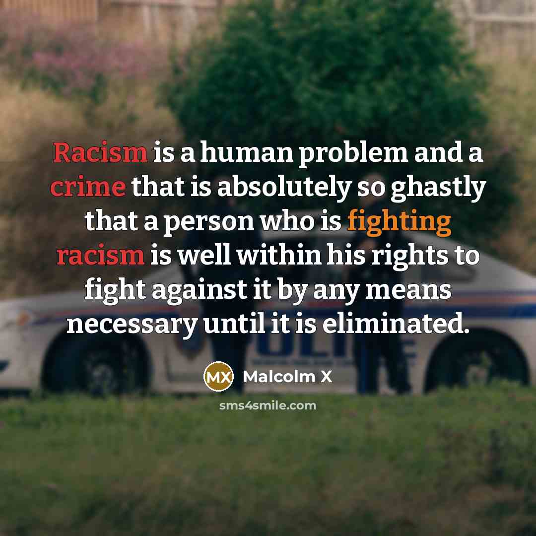 “Racism is a human problem and a crime that is absolutely so ghastly that a person who is fighting racism is well within his rights to fight against it by any means necessary until it is eliminated.” quote by Malcolm X