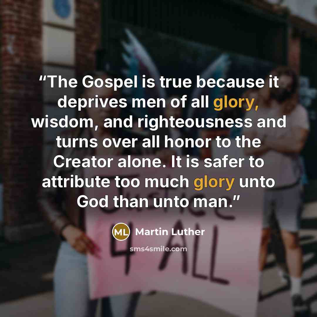 “The Gospel is true because it deprives men of all glory, wisdom, and righteousness and turns over all honor to the Creator alone. It is safer to attribute too much glory unto God than unto man.” quote by Martin Luther