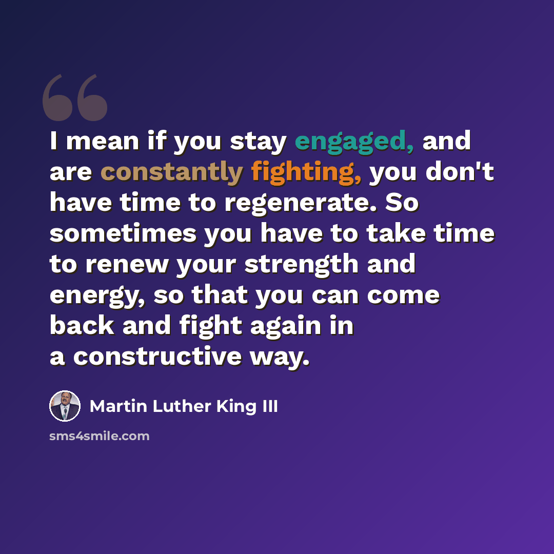 “I mean if you stay engaged, and are constantly fighting, you don't have time to regenerate. So sometimes you have to take time to renew your strength and energy, so that you can come back and fight again in a constructive way.” quote by Martin Luther King III