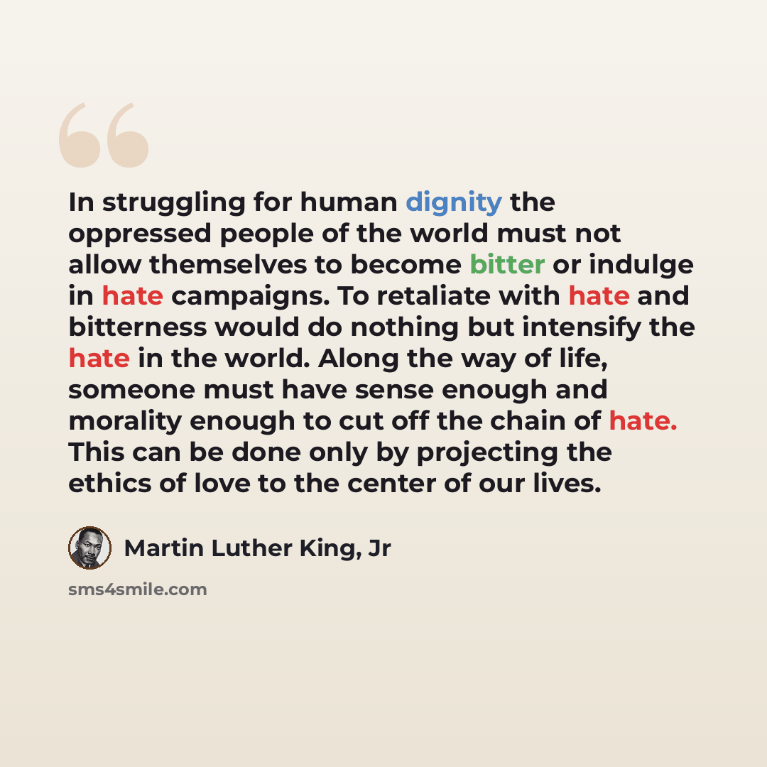 “In struggling for human dignity the oppressed people of the world must not allow themselves to become bitter or indulge in hate campaigns. To retaliate with hate and bitterness would do nothing but intensify the hate in the world. Along the way of life, someone must have sense enough and morality…” quote by Martin Luther King, Jr