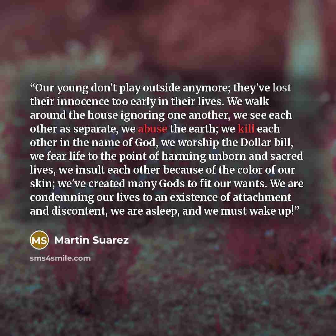 “Our young don't play outside anymore; they've lost their innocence too early in their lives. We walk around the house ignoring one another, we see each other as separate, we abuse the earth; we kill each other in the name of God, we worship the Dollar bill, we fear life to the point of harming…” quote by Martin Suarez