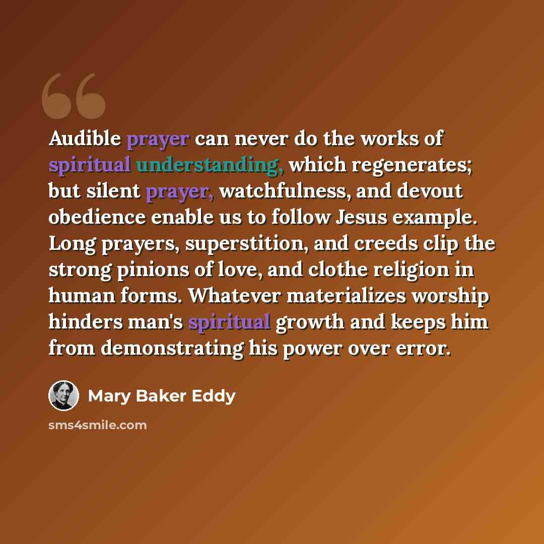“Audible prayer can never do the works of spiritual understanding, which regenerates; but silent prayer, watchfulness, and devout obedience enable us to follow Jesus example. Long prayers, superstition, and creeds clip the strong pinions of love, and clothe religion in human forms. Whatever…” quote by Mary Baker Eddy