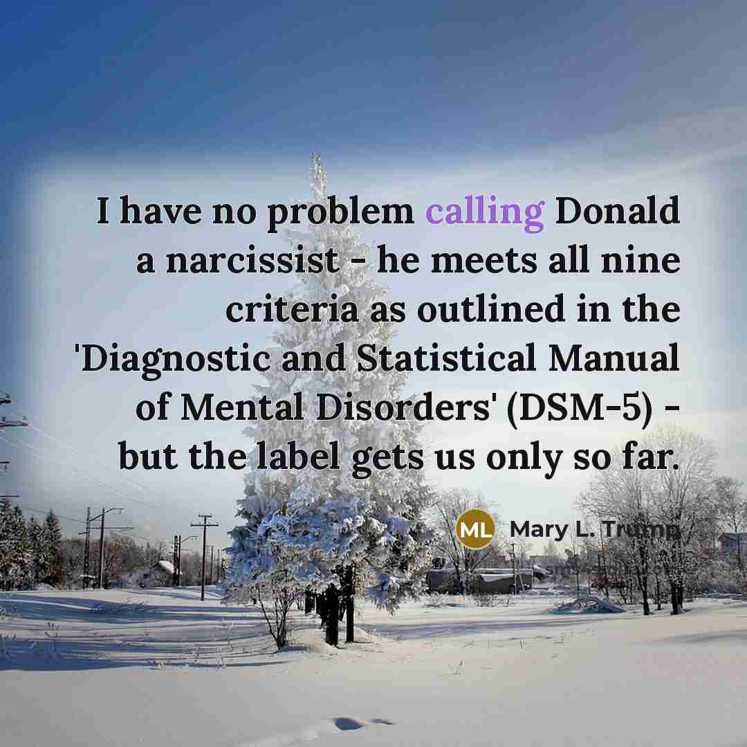 “I have no problem calling Donald a narcissist - he meets all nine criteria as outlined in the 'Diagnostic and Statistical Manual of Mental Disorders' (DSM-5) - but the label gets us only so far.” quote by Mary L. Trump