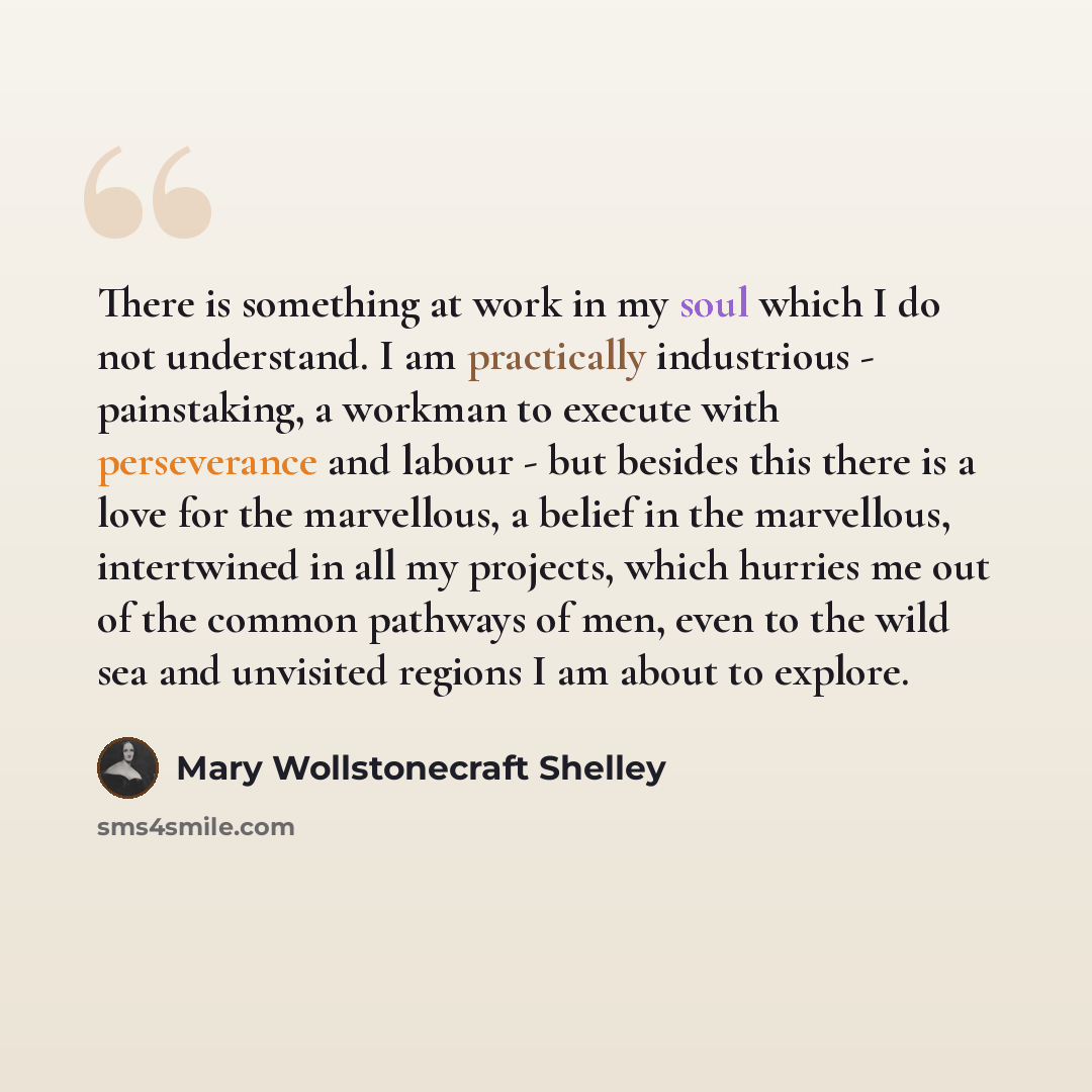 “There is something at work in my soul which I do not understand. I am practically industrious - painstaking, a workman to execute with perseverance and labour - but besides this there is a love for the marvellous, a belief in the marvellous, intertwined in all my projects, which hurries me out of…” quote by Mary Wollstonecraft Shelley