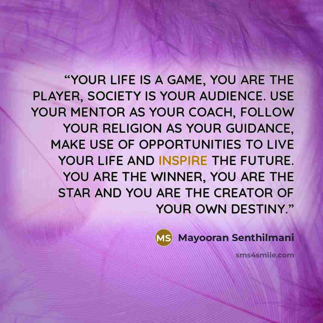 “YOUR LIFE IS A GAME, YOU ARE THE PLAYER, SOCIETY IS YOUR AUDIENCE. USE YOUR MENTOR AS YOUR COACH, FOLLOW YOUR RELIGION AS YOUR GUIDANCE, MAKE USE OF OPPORTUNITIES TO LIVE YOUR LIFE AND INSPIRE THE FUTURE. YOU ARE THE WINNER, YOU ARE THE STAR AND YOU ARE THE CREATOR OF YOUR OWN DESTINY.” quote by Mayooran Senthilmani
