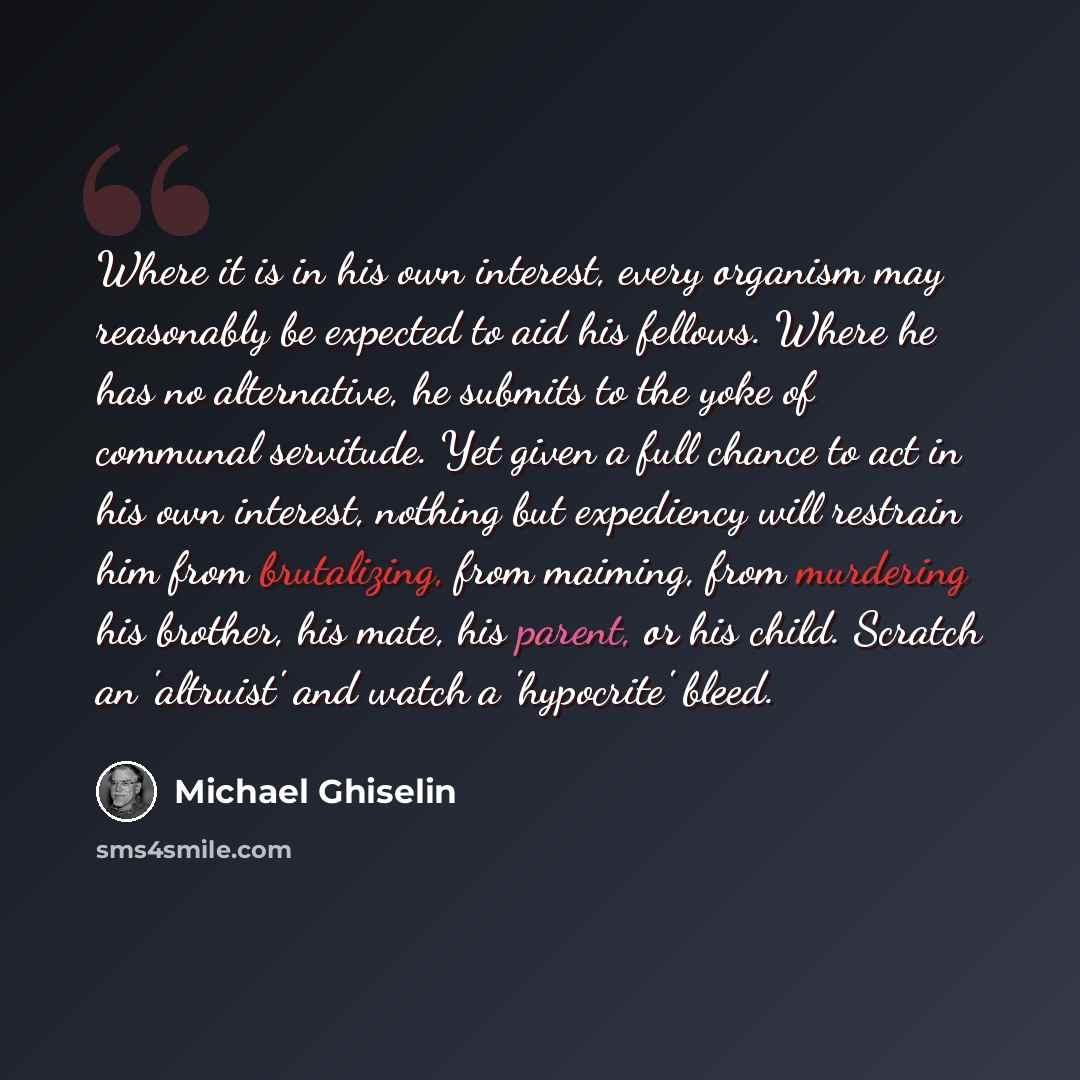 “Where it is in his own interest, every organism may reasonably be expected to aid his fellows. Where he has no alternative, he submits to the yoke of communal servitude. Yet given a full chance to act in his own interest, nothing but expediency will restrain him from brutalizing, from maiming…” quote by Michael Ghiselin