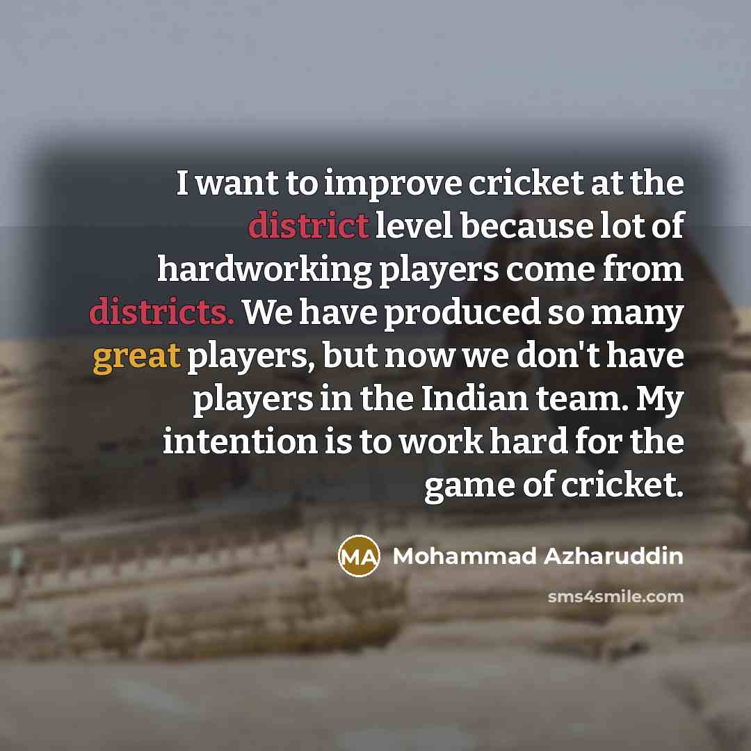 “I want to improve cricket at the district level because lot of hardworking players come from districts. We have produced so many great players, but now we don't have players in the Indian team. My intention is to work hard for the game of cricket.” quote by Mohammad Azharuddin