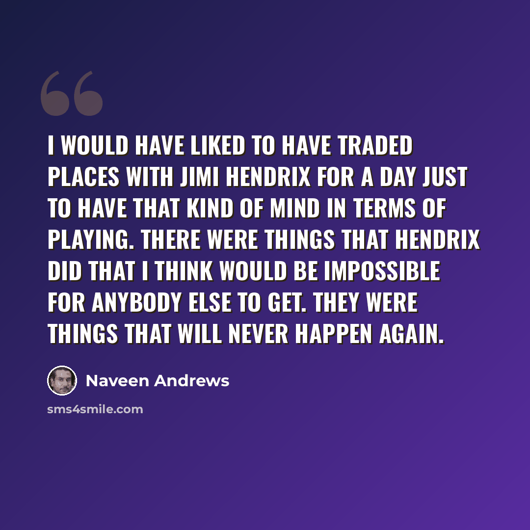 “I would have liked to have traded places with Jimi Hendrix for a day just to have that kind of mind in terms of playing. There were things that Hendrix did that I think would be impossible for anybody else to get. They were things that will never happen again.” quote by Naveen Andrews