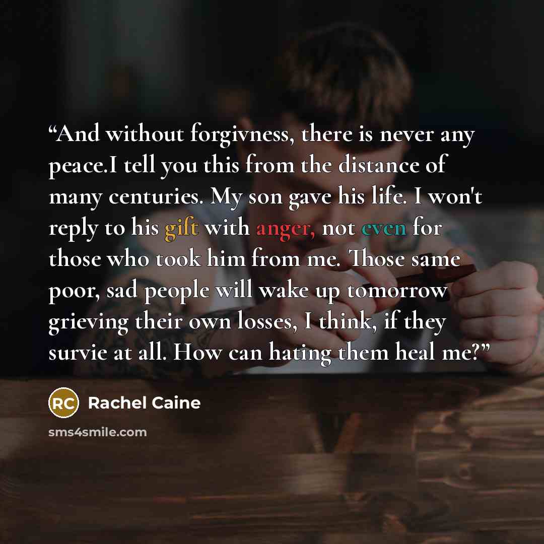 “And without forgivness, there is never any peace.I tell you this from the distance of many centuries. My son gave his life. I won't reply to his gift with anger, not even for those who took him from me. Those same poor, sad people will wake up tomorrow grieving their own losses, I think, if they…” quote by Rachel caine
