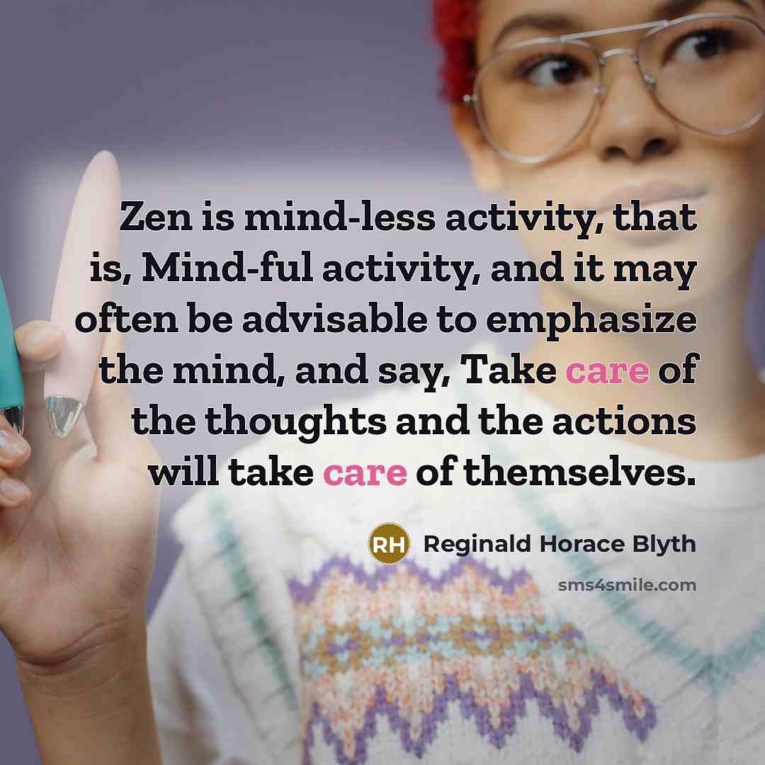 “Zen is mind-less activity, that is, Mind-ful activity, and it may often be advisable to emphasize the mind, and say, Take care of the thoughts and the actions will take care of themselves.” quote by Reginald Horace Blyth