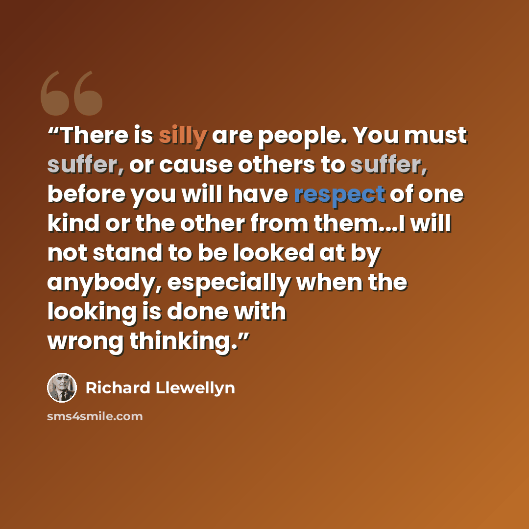 “There is silly are people. You must suffer, or cause others to suffer, before you will have respect of one kind or the other from them...I will not stand to be looked at by anybody, especially when the looking is done with wrong thinking.” quote by Richard Llewellyn