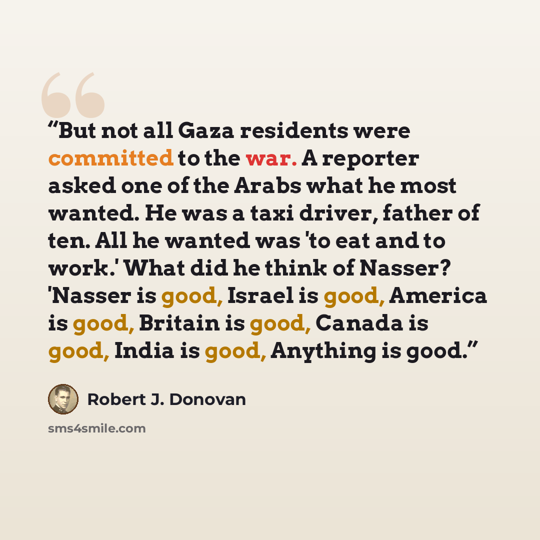 “But not all Gaza residents were committed to the war. A reporter asked one of the Arabs what he most wanted. He was a taxi driver, father of ten. All he wanted was 'to eat and to work.' What did he think of Nasser? 'Nasser is good, Israel is good, America is good, Britain is good, Canada is good…” quote by Robert J. Donovan
