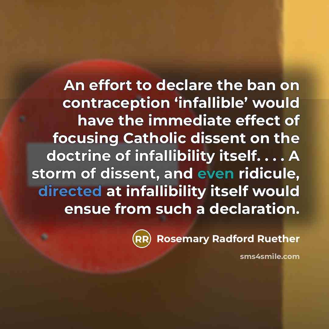 “An effort to declare the ban on contraception ‘infallible’ would have the immediate effect of focusing Catholic dissent on the doctrine of infallibility itself. . . . A storm of dissent, and even ridicule, directed at infallibility itself would ensue from such a declaration.” quote by Rosemary Radford Ruether