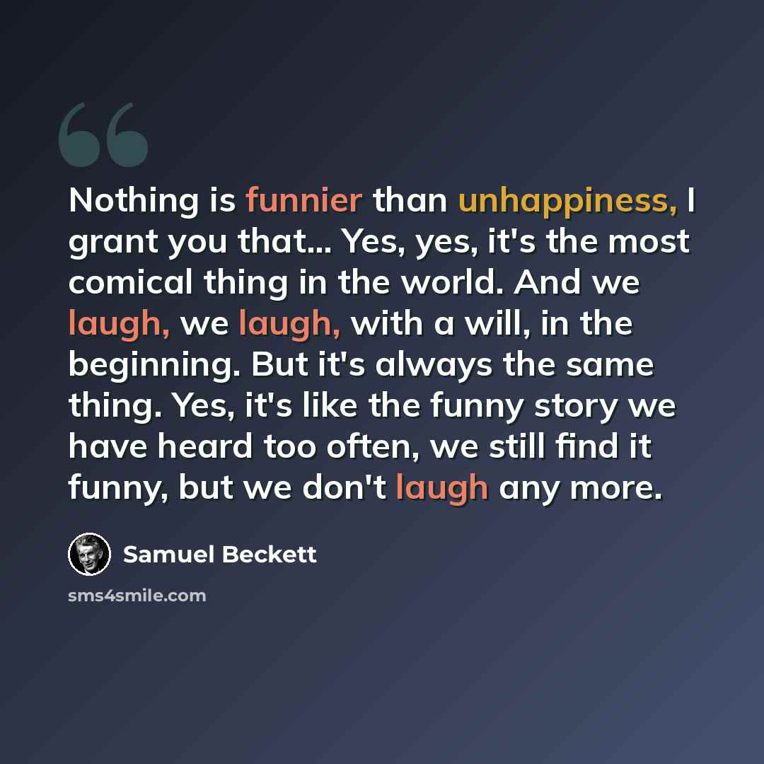 “Nothing is funnier than unhappiness, I grant you that… Yes, yes, it's the most comical thing in the world. And we laugh, we laugh, with a will, in the beginning. But it's always the same thing. Yes, it's like the funny story we have heard too often, we still find it funny, but we don't laugh any…” quote by Samuel Beckett