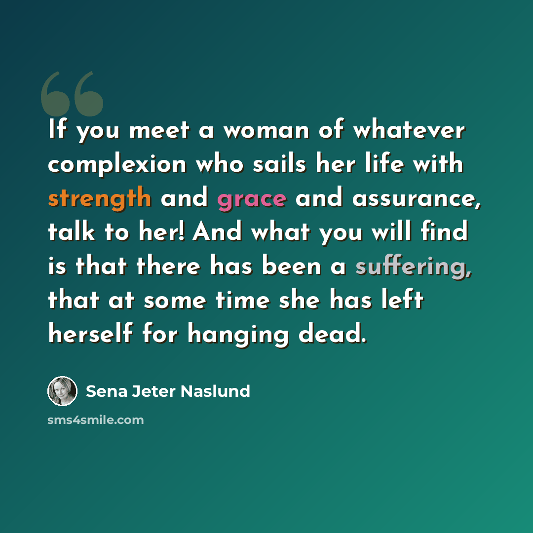 “If you meet a woman of whatever complexion who sails her life with strength and grace and assurance, talk to her! And what you will find is that there has been a suffering, that at some time she has left herself for hanging dead.” quote by Sena Jeter Naslund