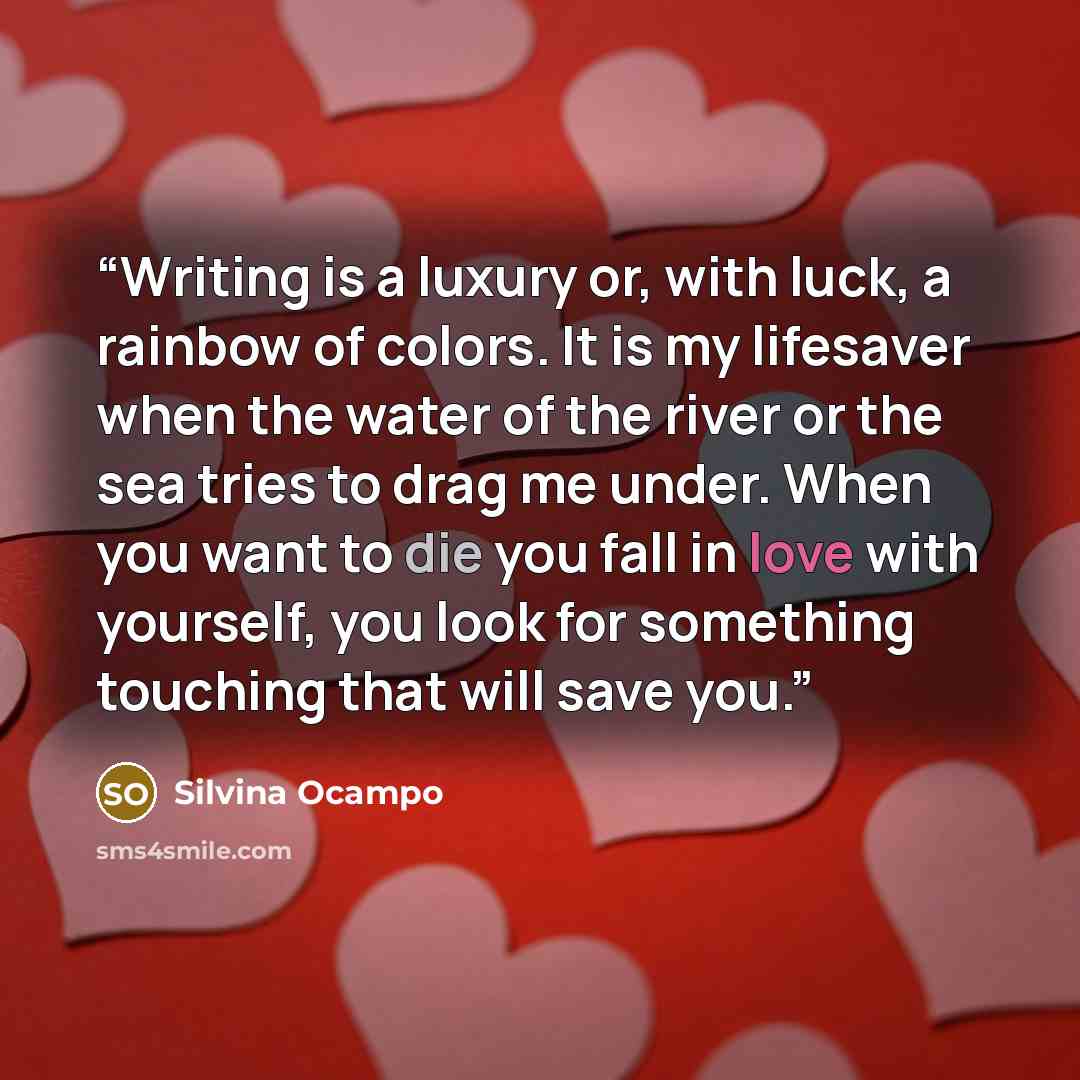 “Writing is a luxury or, with luck, a rainbow of colors. It is my lifesaver when the water of the river or the sea tries to drag me under. When you want to die you fall in love with yourself, you look for something touching that will save you.” quote by Silvina Ocampo
