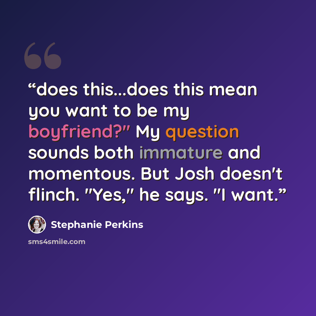 “does this...does this mean you want to be my boyfriend?" My question sounds both immature and momentous. But Josh doesn't flinch. "Yes," he says. "I want.” quote by Stephanie Perkins