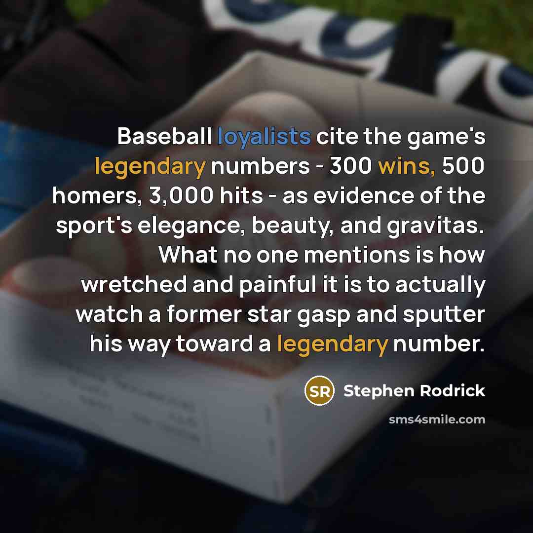 “Baseball loyalists cite the game's legendary numbers - 300 wins, 500 homers, 3,000 hits - as evidence of the sport's elegance, beauty, and gravitas. What no one mentions is how wretched and painful it is to actually watch a former star gasp and sputter his way toward a legendary number.” quote by Stephen Rodrick