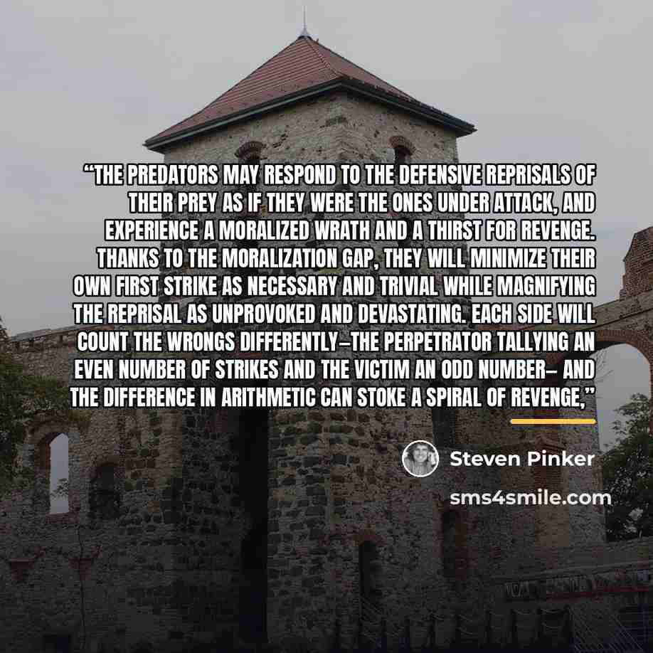 “The predators may respond to the defensive reprisals of their prey as if they were the ones under attack, and experience a moralized wrath and a thirst for revenge. Thanks to the Moralization Gap, they will minimize their own first strike as necessary and trivial while magnifying the reprisal as…” quote by Steven Pinker