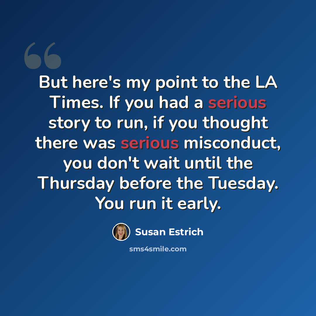 “But here's my point to the LA Times. If you had a serious story to run, if you thought there was serious misconduct, you don't wait until the Thursday before the Tuesday. You run it early.” quote by Susan Estrich
