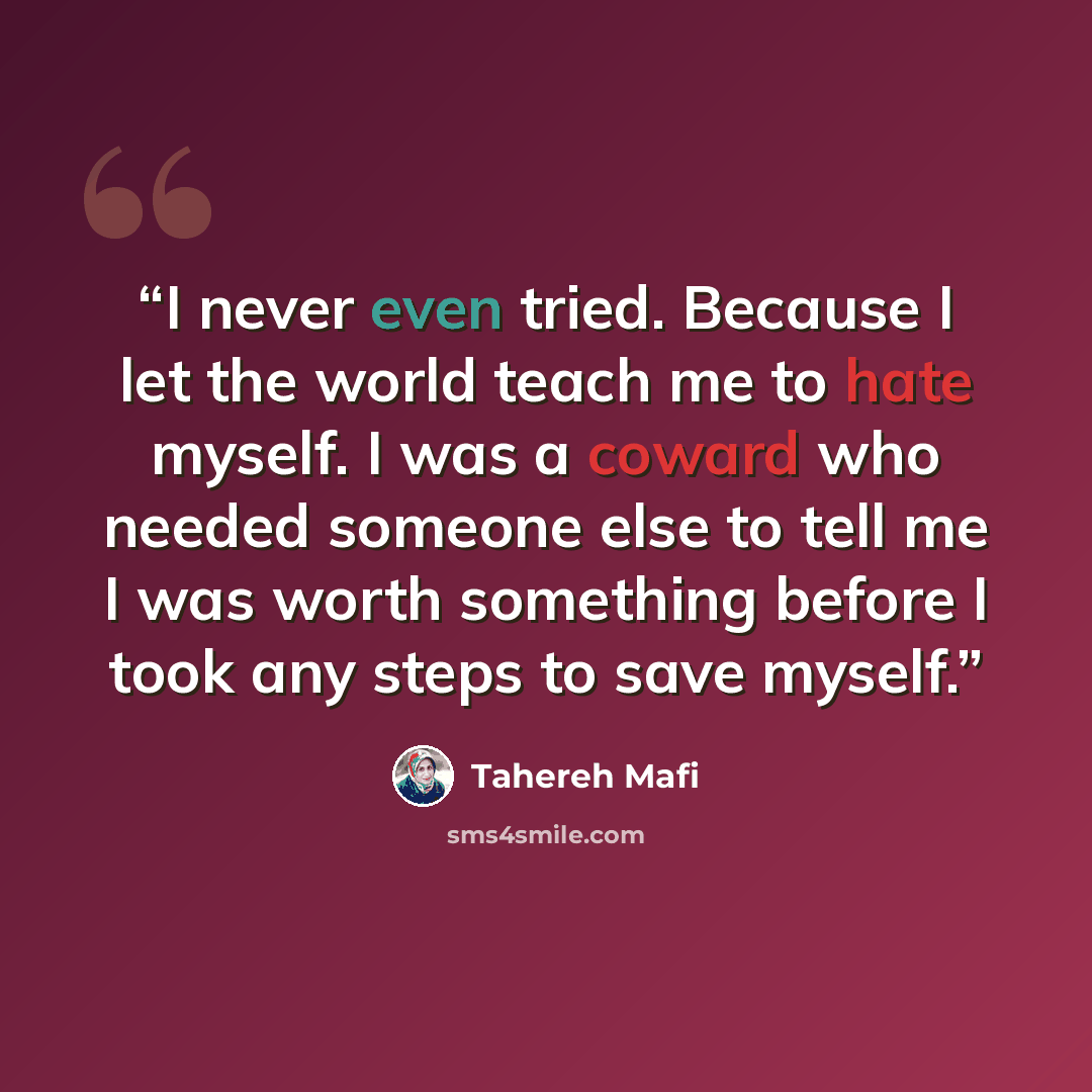 “I never even tried. Because I let the world teach me to hate myself. I was a coward who needed someone else to tell me I was worth something before I took any steps to save myself.” quote by Tahereh Mafi