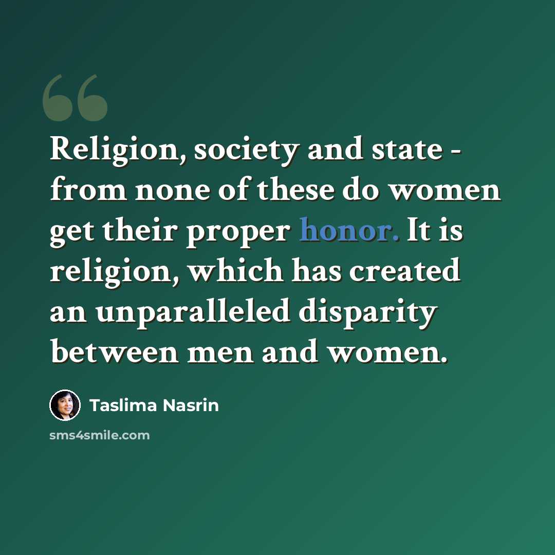 “Religion, society and state - from none of these do women get their proper honor. It is religion, which has created an unparalleled disparity between men and women.” quote by Taslima Nasrin