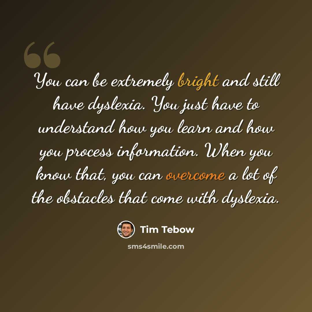 “You can be extremely bright and still have dyslexia. You just have to understand how you learn and how you process information. When you know that, you can overcome a lot of the obstacles that come with dyslexia.” quote by Tim Tebow