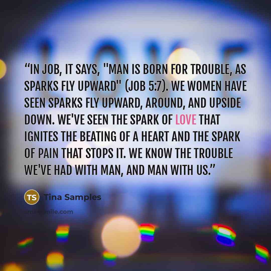 “In Job, it says, "Man is born for trouble, as sparks fly upward" (Job 5:7). We women have seen sparks fly upward, around, and upside down. We've seen the spark of love that ignites the beating of a heart and the spark of pain that stops it. We know the trouble we've had with man, and man with us.” quote by Tina Samples
