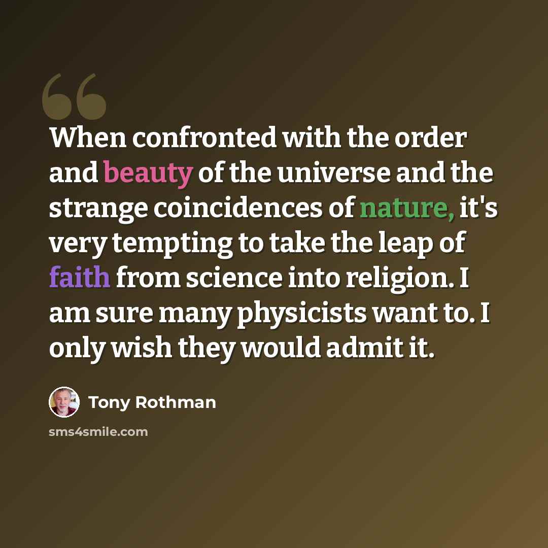 “When confronted with the order and beauty of the universe and the strange coincidences of nature, it's very tempting to take the leap of faith from science into religion. I am sure many physicists want to. I only wish they would admit it.” quote by Tony Rothman