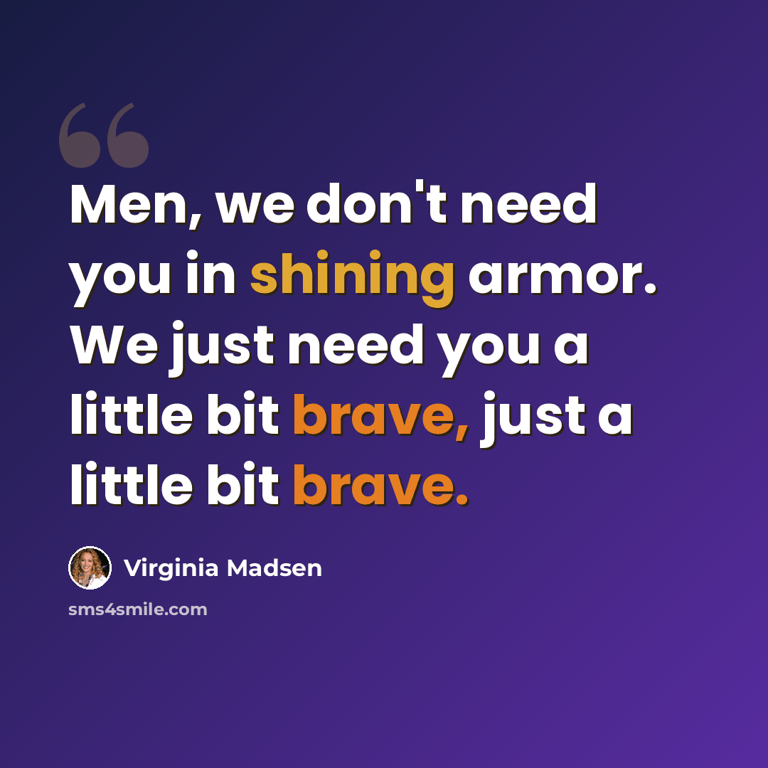 “Men, we don't need you in shining armor. We just need you a little bit brave, just a little bit brave.” quote by Virginia Madsen