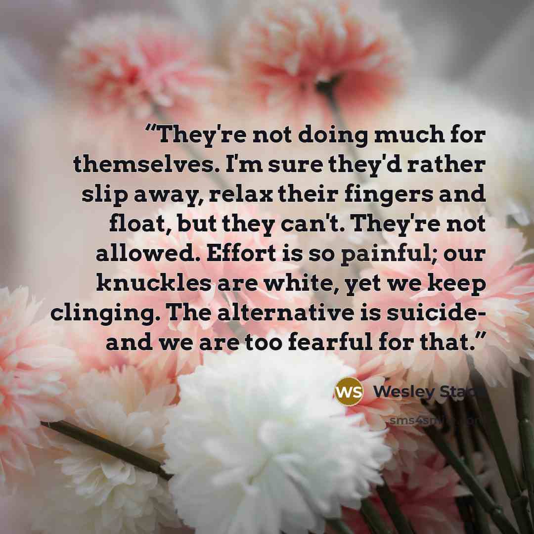 “They're not doing much for themselves. I'm sure they'd rather slip away, relax their fingers and float, but they can't. They're not allowed. Effort is so painful; our knuckles are white, yet we keep clinging. The alternative is suicide- and we are too fearful for that.” quote by Wesley Stace