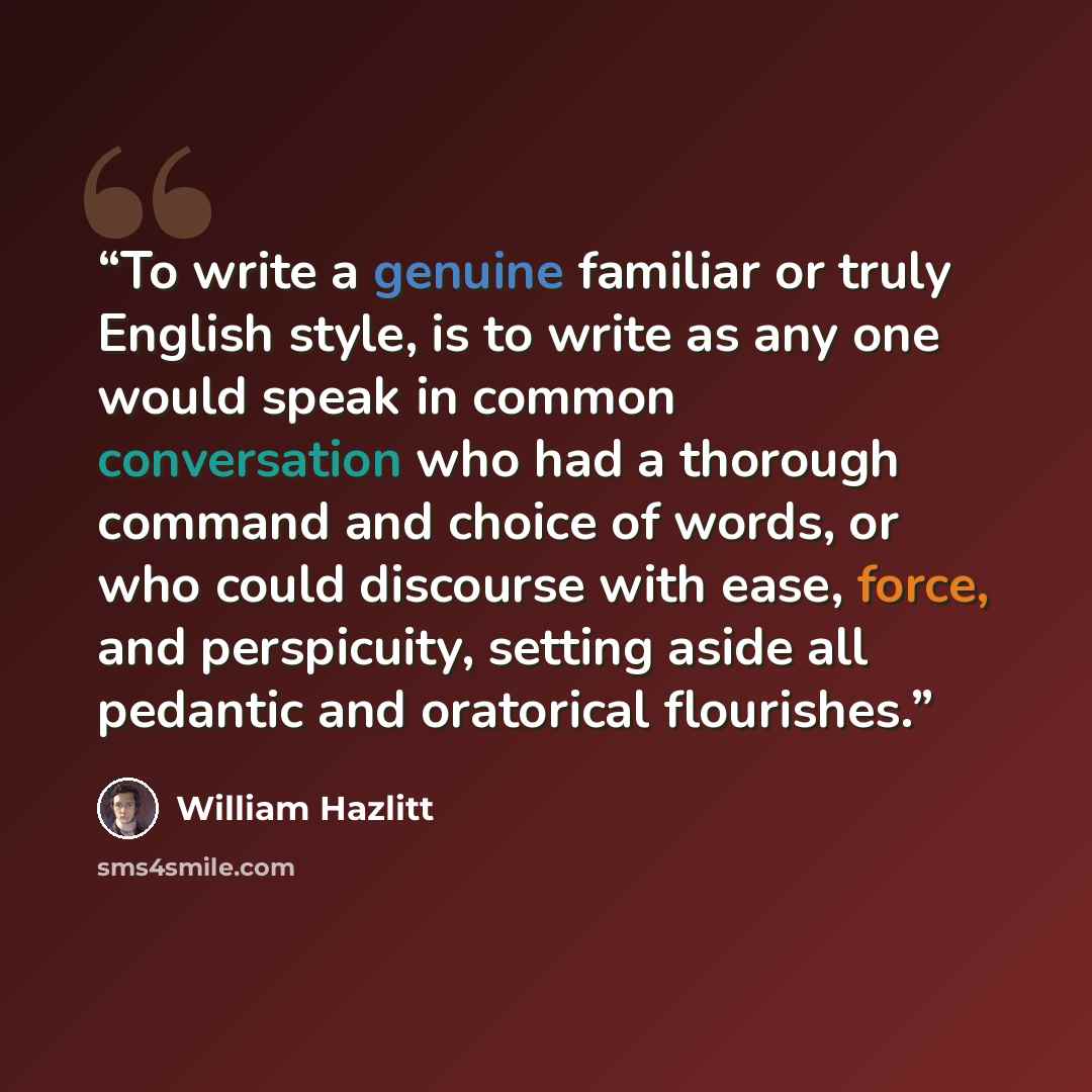 “To write a genuine familiar or truly English style, is to write as any one would speak in common conversation who had a thorough command and choice of words, or who could discourse with ease, force, and perspicuity, setting aside all pedantic and oratorical flourishes.” quote by William Hazlitt