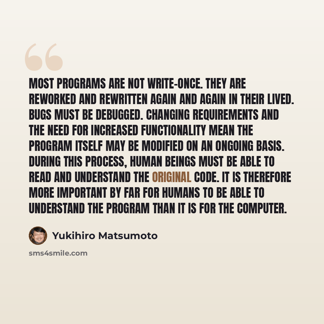 “Most programs are not write-once. They are reworked and rewritten again and again in their lived. Bugs must be debugged. Changing requirements and the need for increased functionality mean the program itself may be modified on an ongoing basis. During this process, human beings must be able to…” quote by Yukihiro Matsumoto