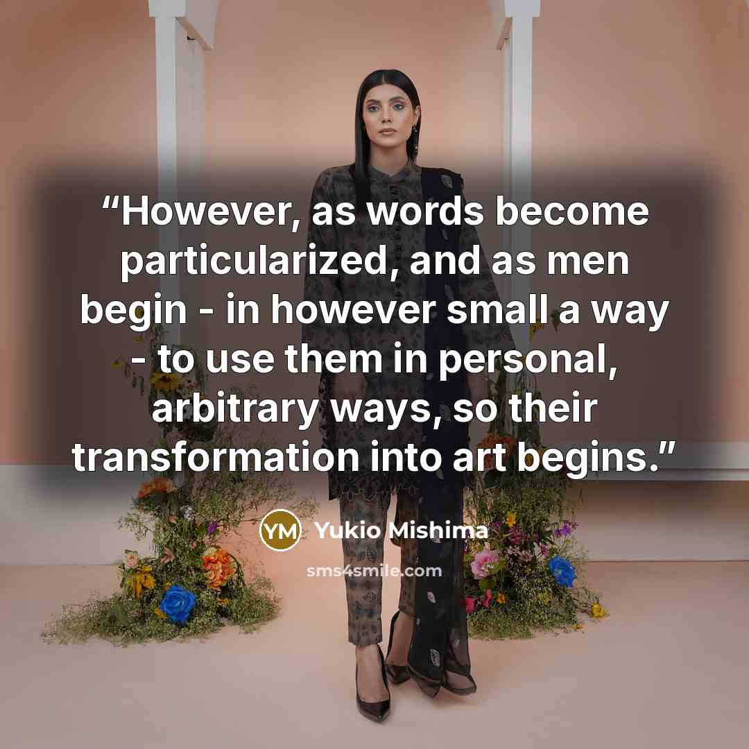 “However, as words become particularized, and as men begin - in however small a way - to use them in personal, arbitrary ways, so their transformation into art begins.” quote by Yukio Mishima
