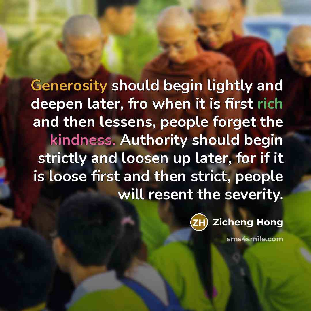“Generosity should begin lightly and deepen later, fro when it is first rich and then lessens, people forget the kindness. Authority should begin strictly and loosen up later, for if it is loose first and then strict, people will resent the severity.” quote by Zicheng Hong