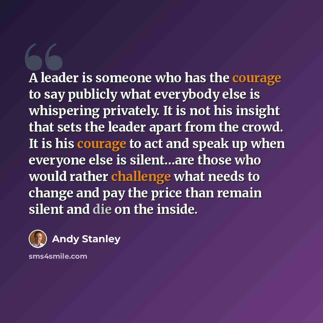 “A leader is someone who has the courage to say publicly what everybody else is whispering privately. It is not his insight that sets the leader apart from the crowd. It is his courage to act and speak up when everyone else is silent…are those who would rather challenge what needs to change and pay…” quote by Andy Stanley