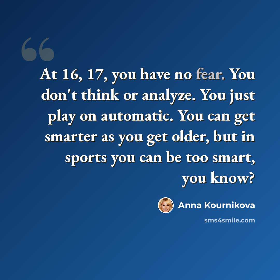 “At 16, 17, you have no fear. You don't think or analyze. You just play on automatic. You can get smarter as you get older, but in sports you can be too smart, you know?” quote by Anna Kournikova