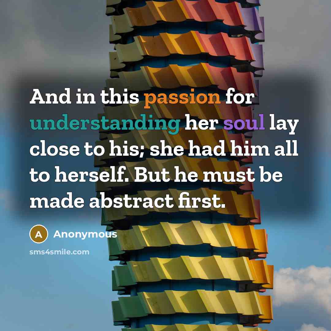 “And in this passion for understanding her soul lay close to his; she had him all to herself. But he must be made abstract first.” quote by Anonymous